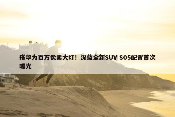 搭华为百万像素大灯！深蓝全新SUV S05配置首次曝光