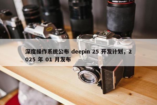 深度操作系统公布 deepin 25 开发计划，2025 年 01 月发布