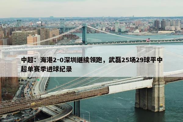 中超：海港2-0深圳继续领跑，武磊25场29球平中超单赛季进球纪录 