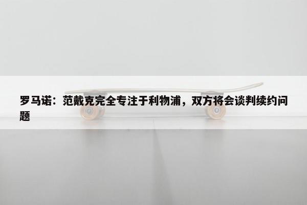 罗马诺：范戴克完全专注于利物浦，双方将会谈判续约问题