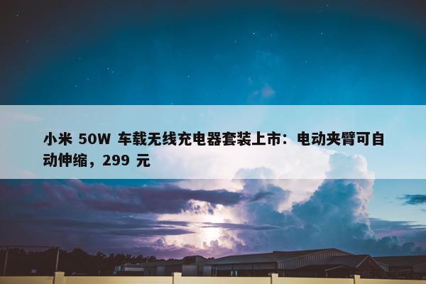 小米 50W 车载无线充电器套装上市：电动夹臂可自动伸缩，299 元