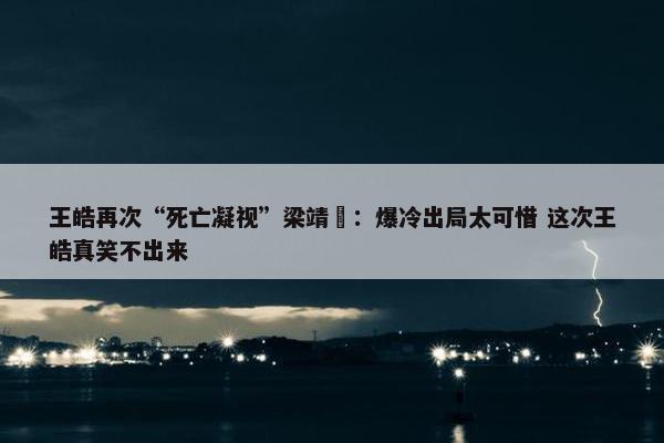 王皓再次“死亡凝视”梁靖崑：爆冷出局太可惜 这次王皓真笑不出来