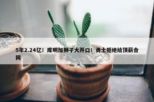 5年2.24亿！库明加狮子大开口！勇士拒绝给顶薪合同