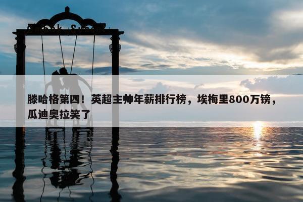 滕哈格第四！英超主帅年薪排行榜，埃梅里800万镑，瓜迪奥拉笑了