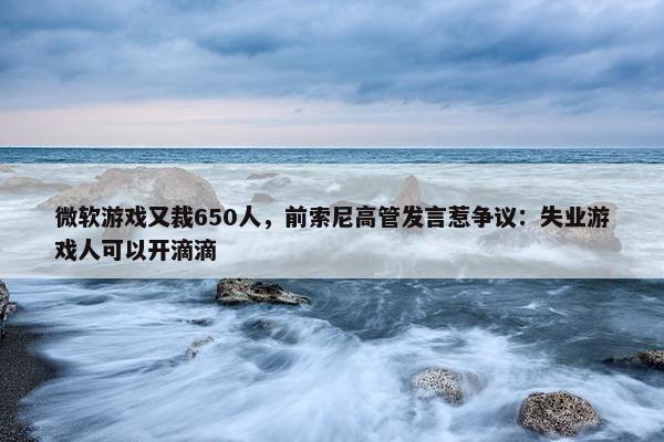 微软游戏又裁650人，前索尼高管发言惹争议：失业游戏人可以开滴滴