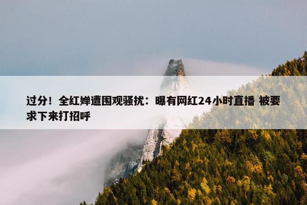 过分！全红婵遭围观骚扰：曝有网红24小时直播 被要求下来打招呼