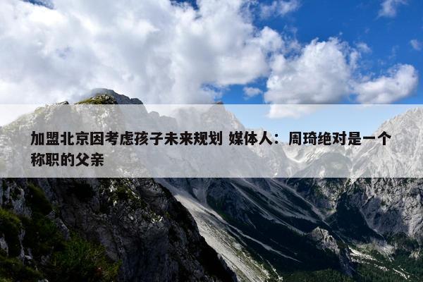 加盟北京因考虑孩子未来规划 媒体人：周琦绝对是一个称职的父亲