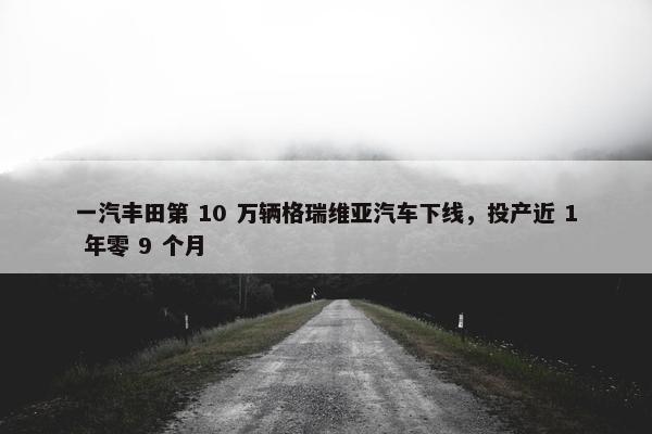 一汽丰田第 10 万辆格瑞维亚汽车下线，投产近 1 年零 9 个月