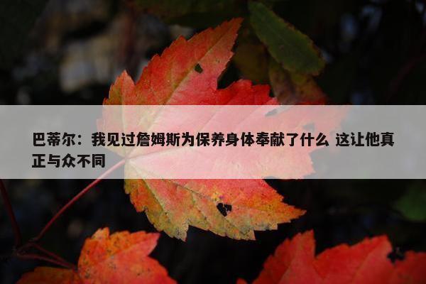 巴蒂尔：我见过詹姆斯为保养身体奉献了什么 这让他真正与众不同