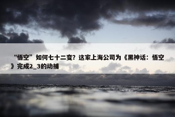 “悟空”如何七十二变？这家上海公司为《黑神话：悟空》完成2_3的动捕