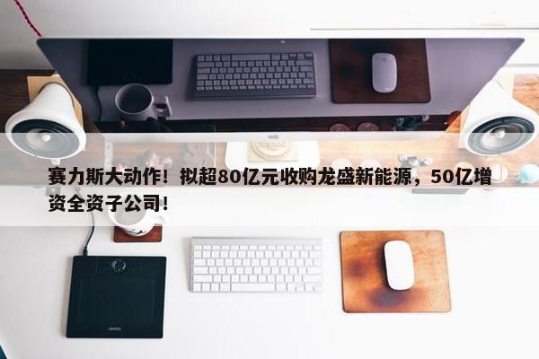 赛力斯大动作！拟超80亿元收购龙盛新能源，50亿增资全资子公司！