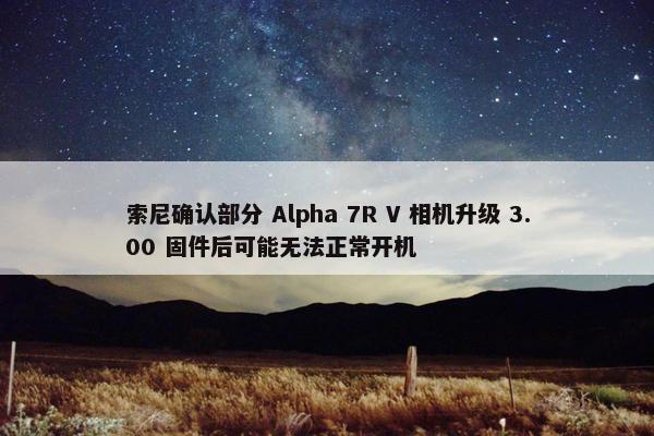 索尼确认部分 Alpha 7R V 相机升级 3.00 固件后可能无法正常开机