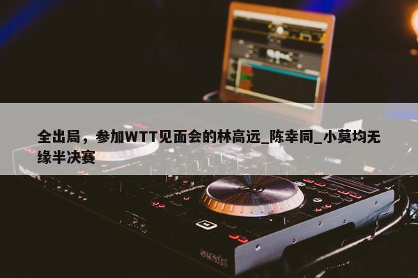 全出局，参加WTT见面会的林高远_陈幸同_小莫均无缘半决赛