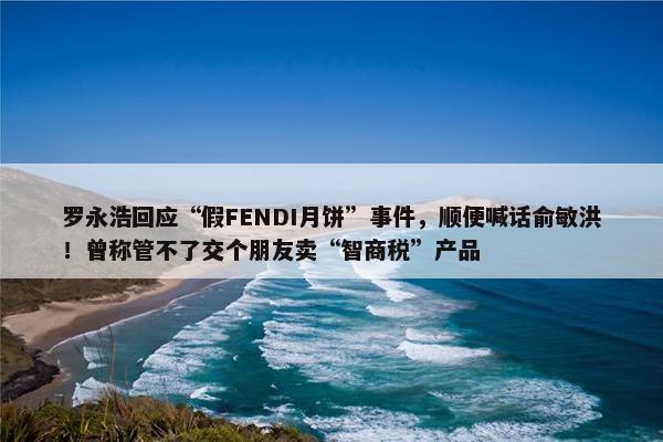 罗永浩回应“假FENDI月饼”事件，顺便喊话俞敏洪！曾称管不了交个朋友卖“智商税”产品