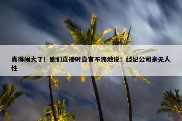 真得闹大了！她们直播时直言不讳地说：经纪公司毫无人性