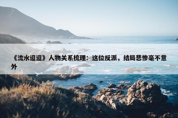 《流水迢迢》人物关系梳理：这位反派，结局悲惨毫不意外