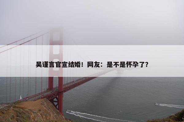 吴谨言官宣结婚！网友：是不是怀孕了？