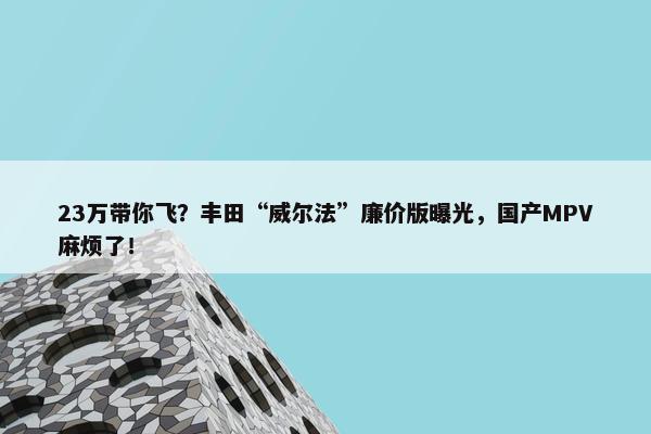 23万带你飞？丰田“威尔法”廉价版曝光，国产MPV麻烦了！