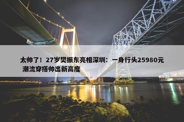 太帅了！27岁樊振东亮相深圳：一身行头25980元 潮流穿搭帅出新高度