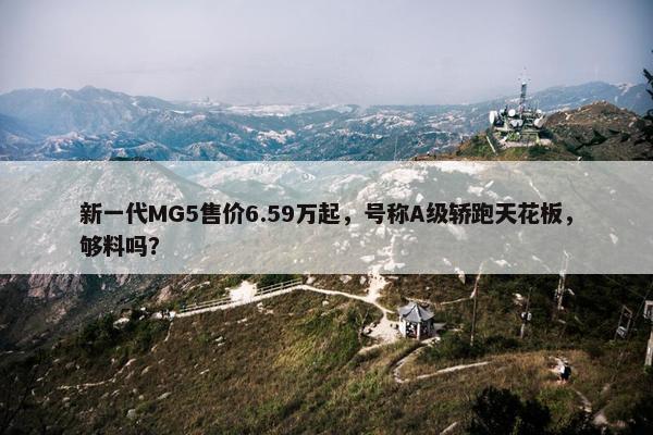 新一代MG5售价6.59万起，号称A级轿跑天花板，够料吗？