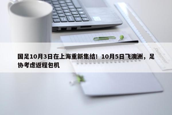 国足10月3日在上海重新集结！10月5日飞澳洲，足协考虑返程包机