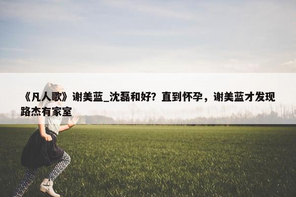 《凡人歌》谢美蓝_沈磊和好？直到怀孕，谢美蓝才发现路杰有家室