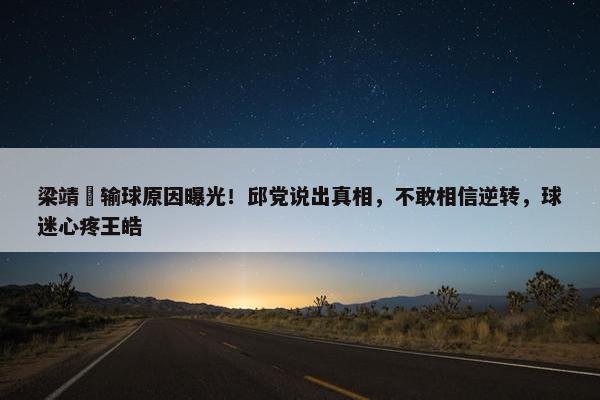 梁靖崑输球原因曝光！邱党说出真相，不敢相信逆转，球迷心疼王皓