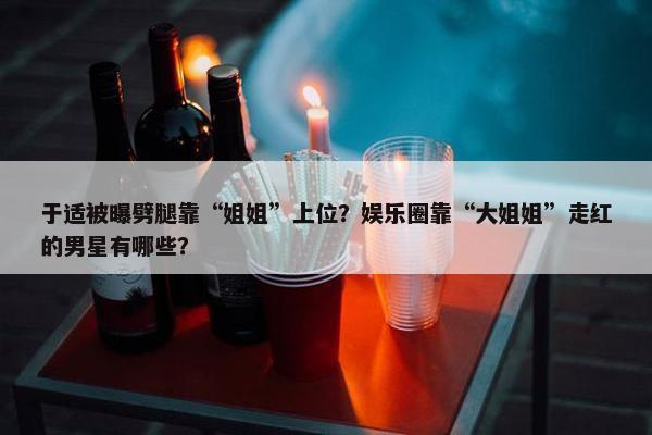 于适被曝劈腿靠“姐姐”上位？娱乐圈靠“大姐姐”走红的男星有哪些？