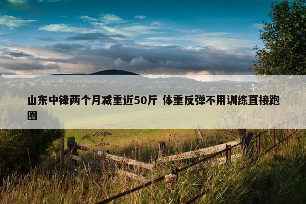 山东中锋两个月减重近50斤 体重反弹不用训练直接跑圈