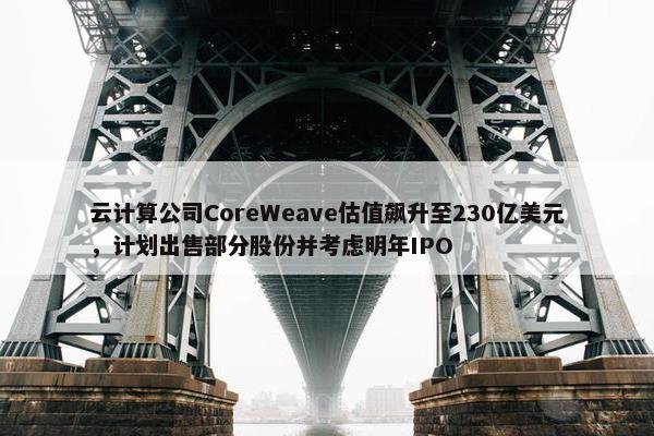 云计算公司CoreWeave估值飙升至230亿美元，计划出售部分股份并考虑明年IPO