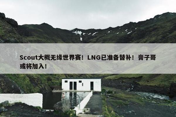 Scout大概无缘世界赛！LNG已准备替补！膏子哥或将加入！