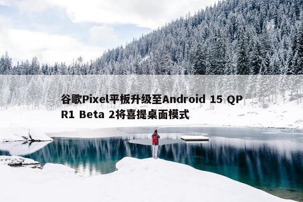 谷歌Pixel平板升级至Android 15 QPR1 Beta 2将喜提桌面模式