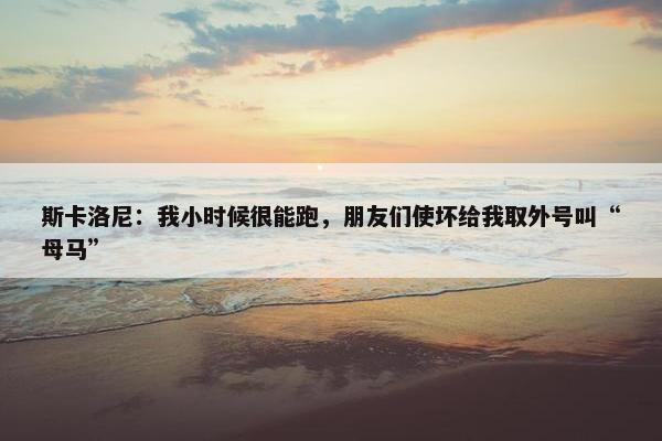 斯卡洛尼：我小时候很能跑，朋友们使坏给我取外号叫“母马”