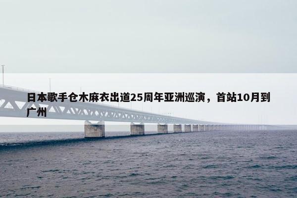 日本歌手仓木麻衣出道25周年亚洲巡演，首站10月到广州