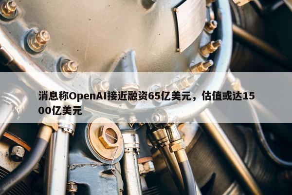 消息称OpenAI接近融资65亿美元，估值或达1500亿美元