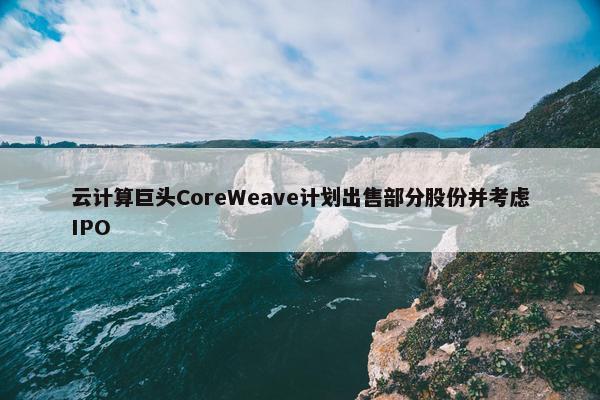 云计算巨头CoreWeave计划出售部分股份并考虑IPO