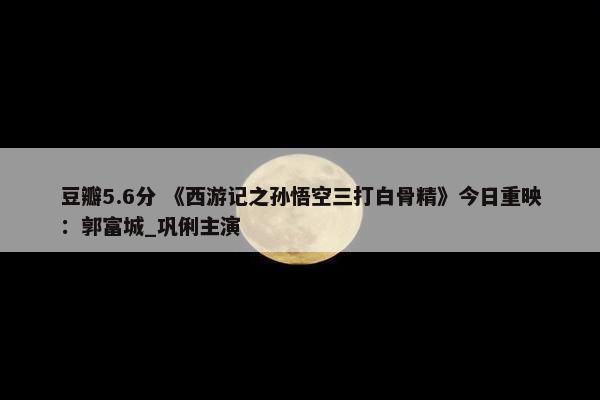 豆瓣5.6分 《西游记之孙悟空三打白骨精》今日重映：郭富城_巩俐主演