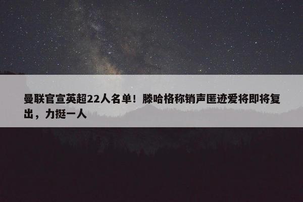 曼联官宣英超22人名单！滕哈格称销声匿迹爱将即将复出，力挺一人