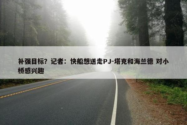 补强目标？记者：快船想送走PJ-塔克和海兰德 对小桥感兴趣