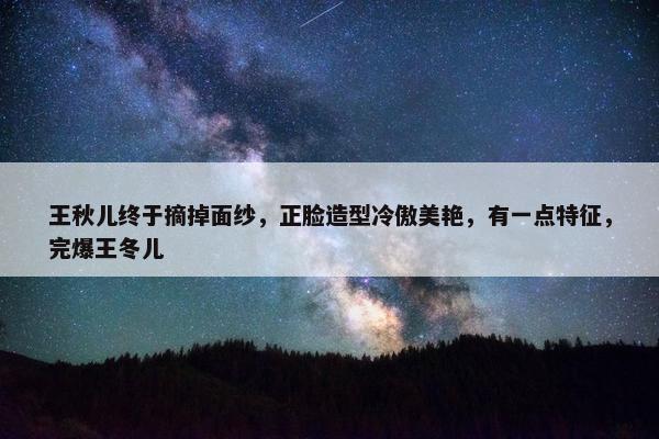 王秋儿终于摘掉面纱，正脸造型冷傲美艳，有一点特征，完爆王冬儿