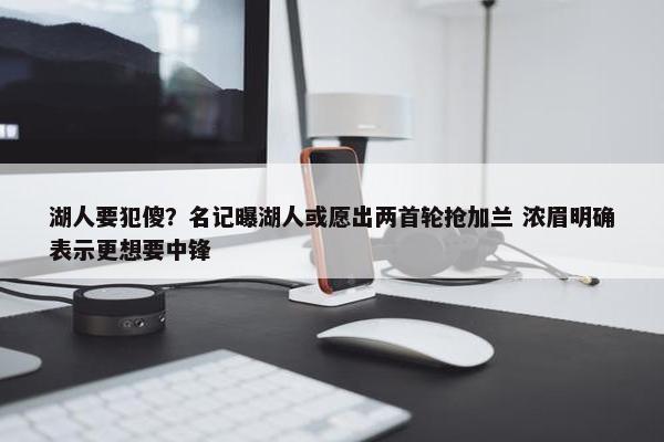 湖人要犯傻？名记曝湖人或愿出两首轮抢加兰 浓眉明确表示更想要中锋