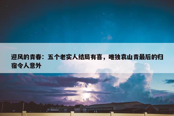 迎风的青春：五个老实人结局有喜，唯独袁山青最后的归宿令人意外