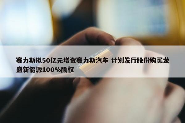 赛力斯拟50亿元增资赛力斯汽车 计划发行股份购买龙盛新能源100%股权