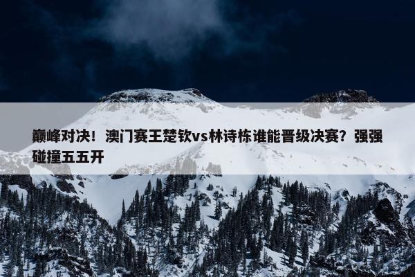 巅峰对决！澳门赛王楚钦vs林诗栋谁能晋级决赛？强强碰撞五五开