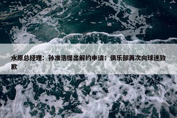 水原总经理：孙准浩提出解约申请；俱乐部再次向球迷致歉