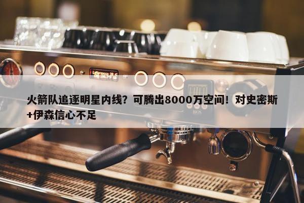 火箭队追逐明星内线？可腾出8000万空间！对史密斯+伊森信心不足