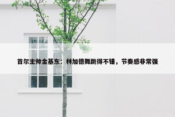 首尔主帅金基东：林加德舞跳得不错，节奏感非常强