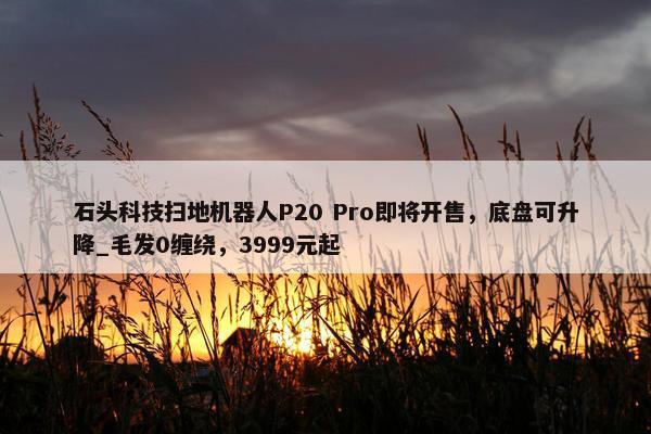 石头科技扫地机器人P20 Pro即将开售，底盘可升降_毛发0缠绕，3999元起