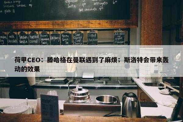 荷甲CEO：滕哈格在曼联遇到了麻烦；斯洛特会带来轰动的效果