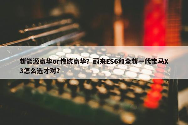 新能源豪华or传统豪华？蔚来ES6和全新一代宝马X3怎么选才对？